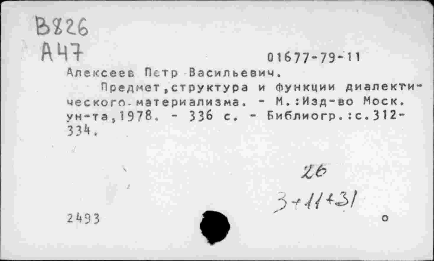 ﻿АЧ7-	01677-79-11
Алексеев Петр Васильевич.
Предмет »структура и функции диалекти ческого-материализма. - М.:Изд-во Моск, ун-та,1978. - 336 с. - Библиогр.:с.312~ 334.
2493
^7